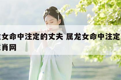 属龙女命中注定的丈夫 属龙女命中注定的丈夫生肖网