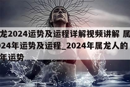 属龙2024运势及运程详解视频讲解 属龙2024年运势及运程_2024年属龙人的全年运势