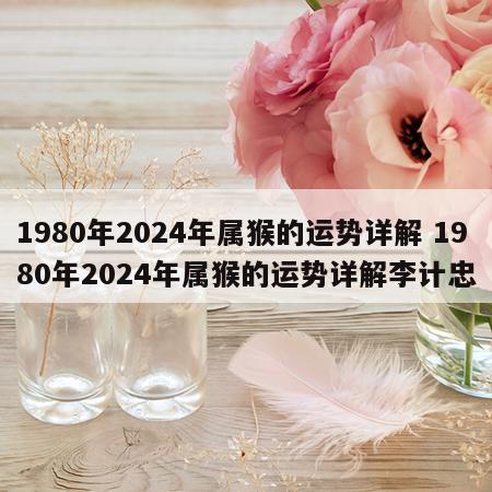 1980年2024年属猴的运势详解 1980年2024年属猴的运势详解李计忠