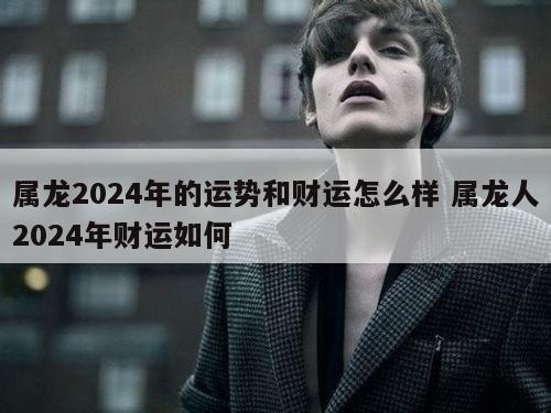 属龙2024年的运势和财运怎么样 属龙人2024年财运如何