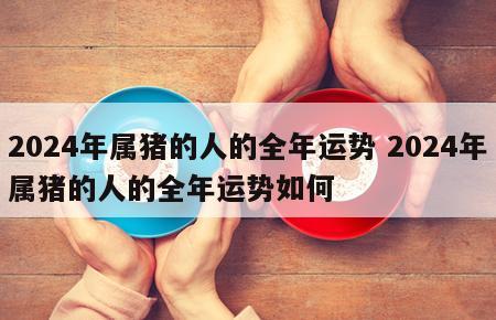 2024年属猪的人的全年运势 2024年属猪的人的全年运势如何