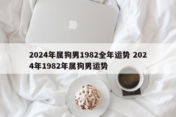 2024年属狗男1982全年运势 2024年1982年属狗男运势
