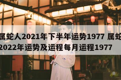 属蛇人2021年下半年运势1977 属蛇2022年运势及运程每月运程1977