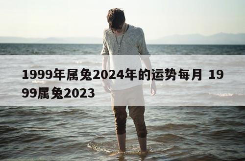 1999年属兔2024年的运势每月 1999属兔2023