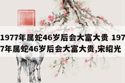 1977年属蛇46岁后会大富大贵 1977年属蛇46岁后会大富大贵,宋绍光