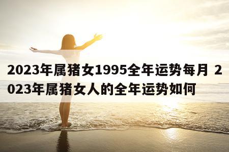 2023年属猪女1995全年运势每月 2023年属猪女人的全年运势如何