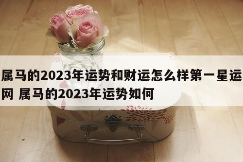 属马的2023年运势和财运怎么样第一星运网 属马的2023年运势如何