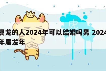 属龙的人2024年可以结婚吗男 2024年属龙年