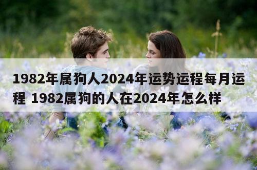 1982年属狗人2024年运势运程每月运程 1982属狗的人在2024年怎么样