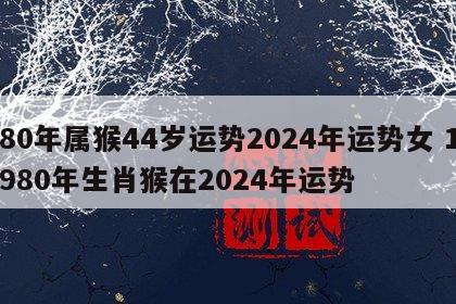 80年属猴44岁运势2024年运势女 1980年生肖猴在2024年运势