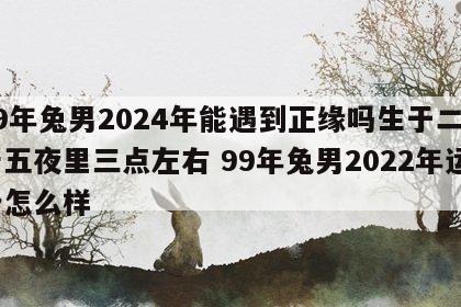 99年兔男2024年能遇到正缘吗生于二月十五夜里三点左右 99年兔男2022年运势怎么样