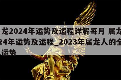 属龙2024年运势及运程详解每月 属龙2024年运势及运程_2023年属龙人的全年运势