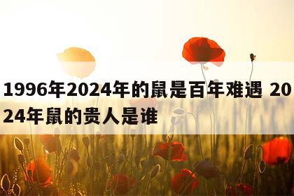 1996年2024年的鼠是百年难遇 2024年鼠的贵人是谁