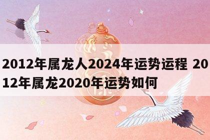 2012年属龙人2024年运势运程 2012年属龙2020年运势如何