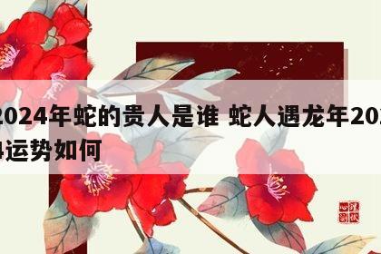 2024年蛇的贵人是谁 蛇人遇龙年2024运势如何