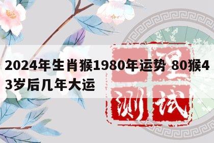 2024年生肖猴1980年运势 80猴43岁后几年大运