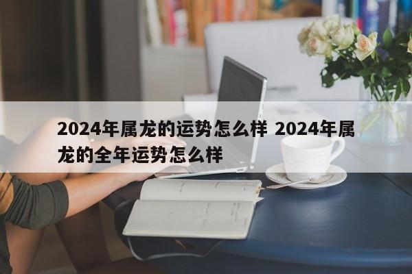 2024年属龙的运势怎么样 2024年属龙的全年运势怎么样