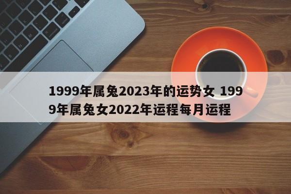 1999年属兔2023年的运势女 1999年属兔女2022年运程每月运程