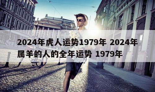 2024年虎人运势1979年 2024年属羊的人的全年运势 1979年