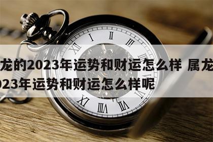 属龙的2023年运势和财运怎么样 属龙的2023年运势和财运怎么样呢