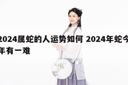 2024属蛇的人运势如何 2024年蛇今年有一难