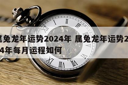 属兔龙年运势2024年 属兔龙年运势2024年每月运程如何
