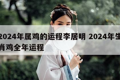 2024年属鸡的运程李居明 2024年生肖鸡全年运程