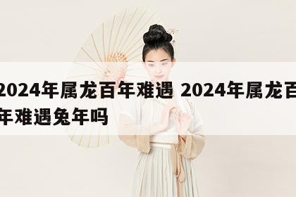 2024年属龙百年难遇 2024年属龙百年难遇兔年吗
