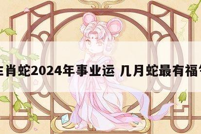 生肖蛇2024年事业运 几月蛇最有福气