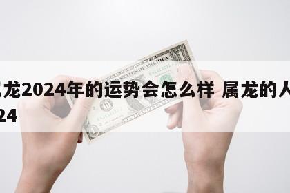 属龙2024年的运势会怎么样 属龙的人2024