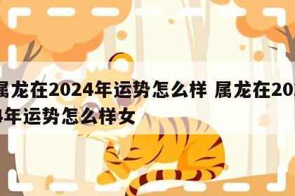 属龙在2024年运势怎么样 属龙在2024年运势怎么样女