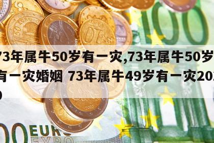 73年属牛50岁有一灾,73年属牛50岁有一灾婚姻 73年属牛49岁有一灾2020
