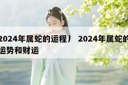 2024年属蛇的运程丿 2024年属蛇的运势和财运