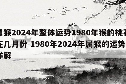 属猴2024年整体运势1980年猴的桃花在几月份 1980年2024年属猴的运势详解