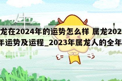 属龙在2024年的运势怎么样 属龙2024年运势及运程_2023年属龙人的全年运势