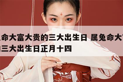 属兔命大富大贵的三大出生日 属兔命大富大贵的三大出生日正月十四