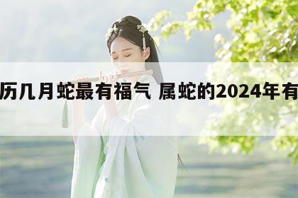 农历几月蛇最有福气 属蛇的2024年有三喜