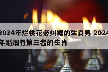 2024年烂桃花必纠缠的生肖男 2024年婚姻有第三者的生肖