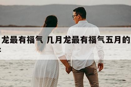 几月龙最有福气 几月龙最有福气五月的龙好不好