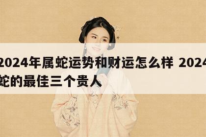 2024年属蛇运势和财运怎么样 2024蛇的最佳三个贵人