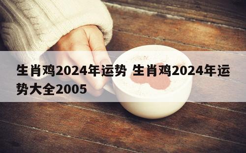 生肖鸡2024年运势 生肖鸡2024年运势大全2005