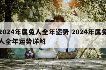 2024年属兔人全年运势 2024年属兔人全年运势详解