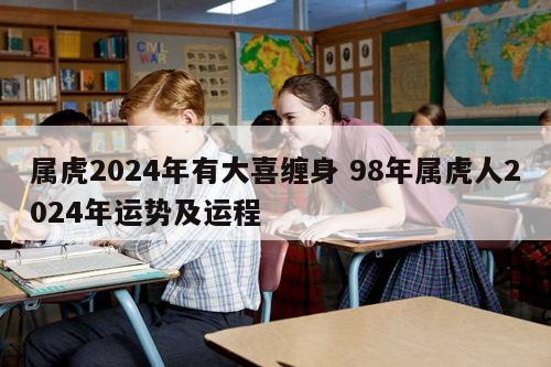 属虎2024年有大喜缠身 98年属虎人2024年运势及运程