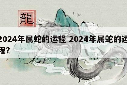 2024年属蛇的运程 2024年属蛇的运程?