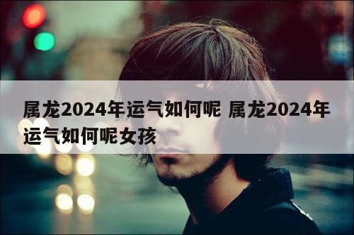 属龙2024年运气如何呢 属龙2024年运气如何呢女孩
