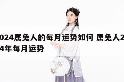 2024属兔人的每月运势如何 属兔人2024年每月运势