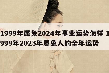 1999年属兔2024年事业运势怎样 1999年2023年属兔人的全年运势