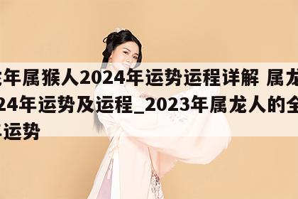 龙年属猴人2024年运势运程详解 属龙2024年运势及运程_2023年属龙人的全年运势