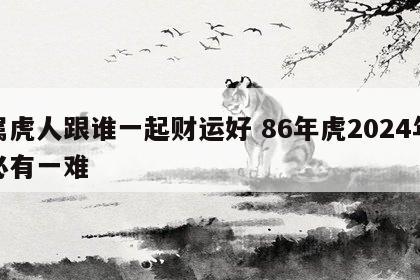 属虎人跟谁一起财运好 86年虎2024年必有一难