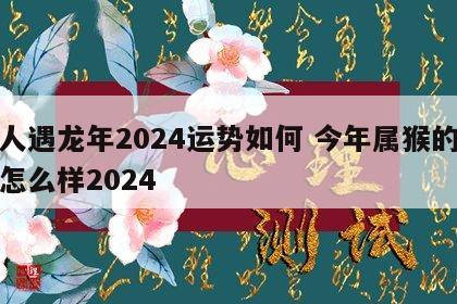 猴人遇龙年2024运势如何 今年属猴的运势怎么样2024